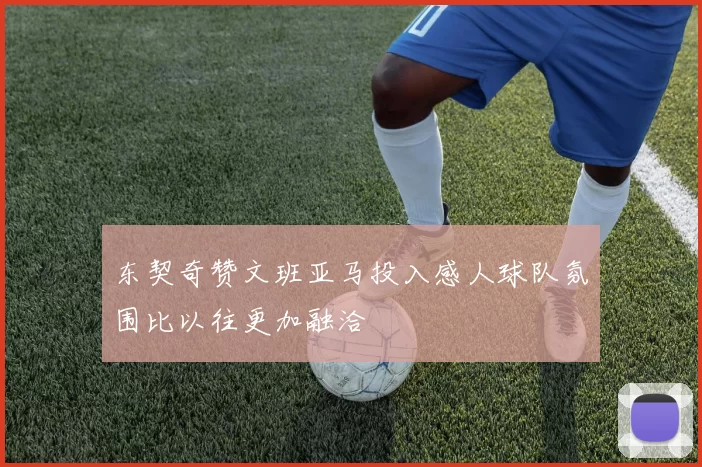 东契奇赞文班亚马投入感人球队氛围比以往更加融洽