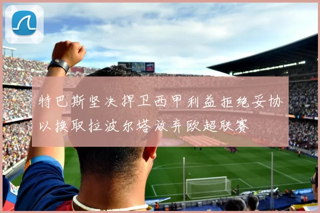 特巴斯坚决捍卫西甲利益拒绝妥协以换取拉波尔塔放弃欧超联赛