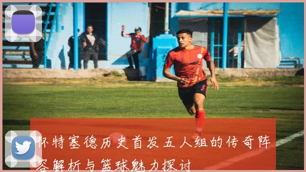 怀特塞德历史首发五人组的传奇阵容解析与篮球魅力探讨