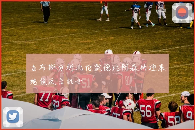 吉布斯分析北伦敦德比阿森纳迎来绝佳反击机会