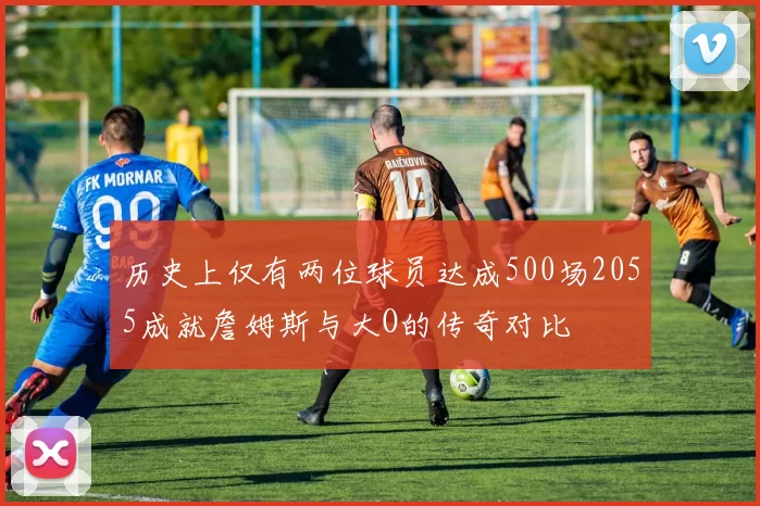 历史上仅有两位球员达成500场2055成就詹姆斯与大O的传奇对比
