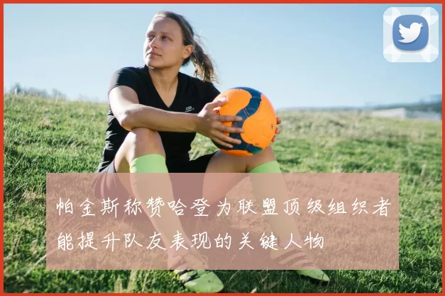 帕金斯称赞哈登为联盟顶级组织者能提升队友表现的关键人物