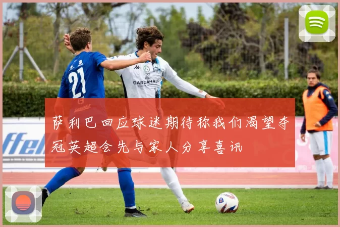 萨利巴回应球迷期待称我们渴望夺冠英超会先与家人分享喜讯