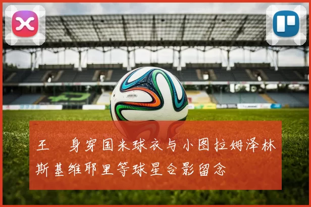 王濛身穿国米球衣与小图拉姆泽林斯基维耶里等球星合影留念