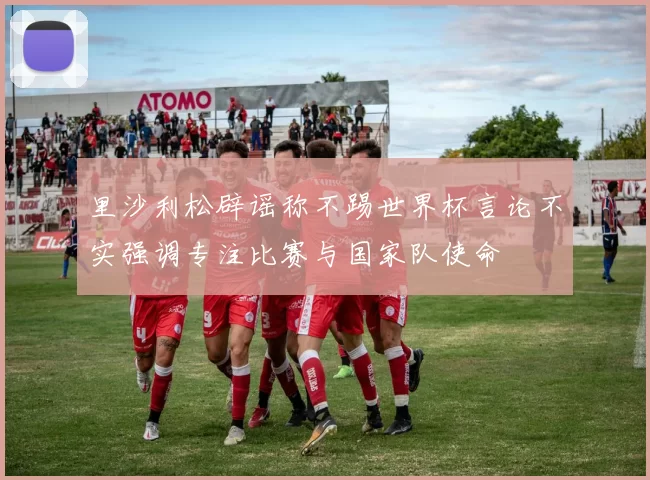 里沙利松辟谣称不踢世界杯言论不实强调专注比赛与国家队使命