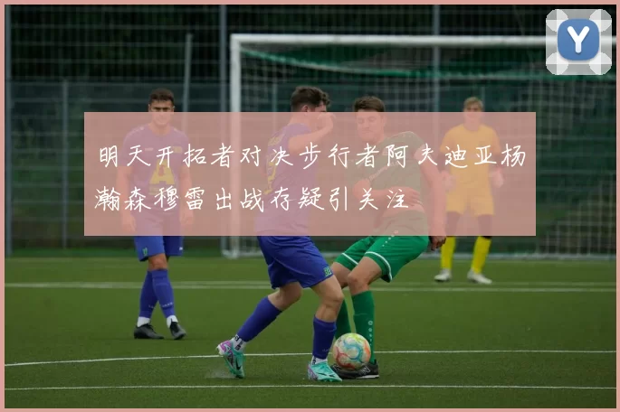 明天开拓者对决步行者阿夫迪亚杨瀚森穆雷出战存疑引关注