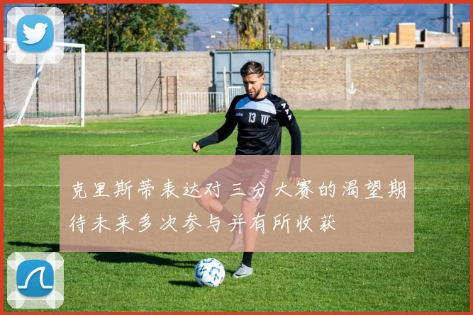 克里斯蒂表达对三分大赛的渴望期待未来多次参与并有所收获