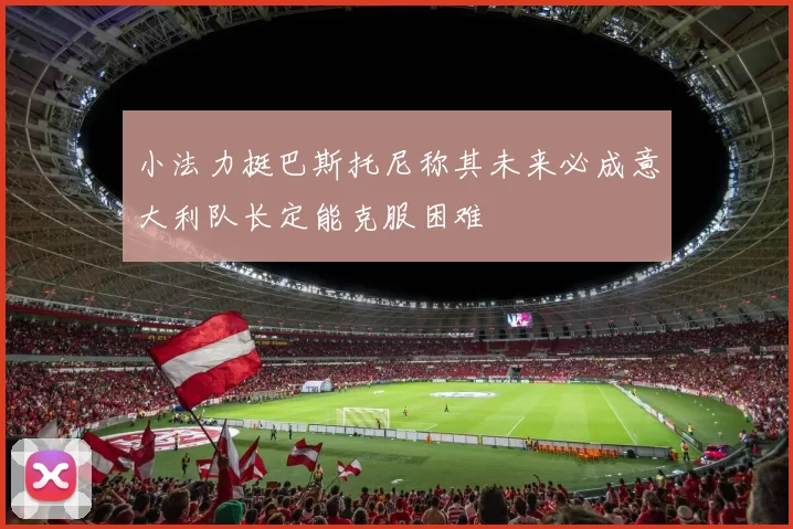 小法力挺巴斯托尼称其未来必成意大利队长定能克服困难