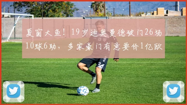 夏窗大鱼！19岁迪奥曼德破门26场10球6助，多家豪门有意要价1亿欧