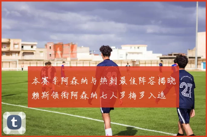 本赛季阿森纳与热刺最佳阵容揭晓赖斯领衔阿森纳七人罗梅罗入选