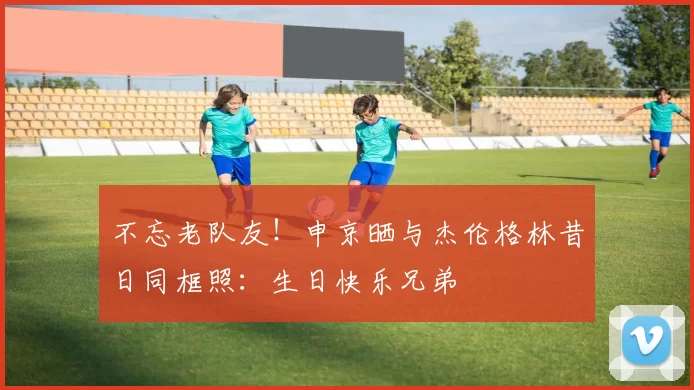 不忘老队友！申京晒与杰伦格林昔日同框照：生日快乐兄弟
