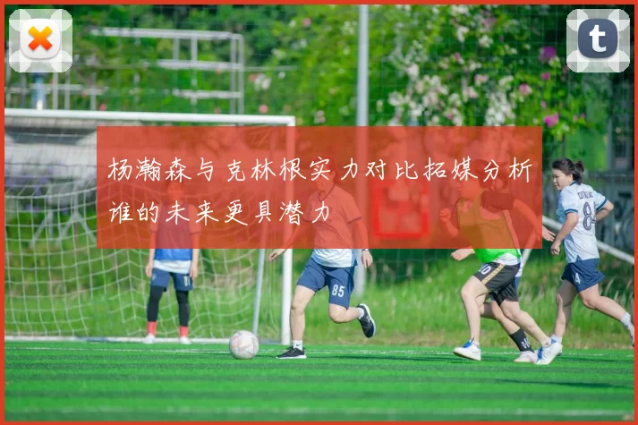 杨瀚森与克林根实力对比拓媒分析谁的未来更具潜力