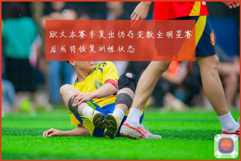 欧文本赛季复出仍存变数全明星赛后或将恢复训练状态