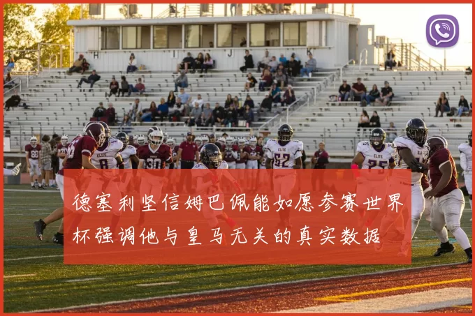 德塞利坚信姆巴佩能如愿参赛世界杯强调他与皇马无关的真实数据