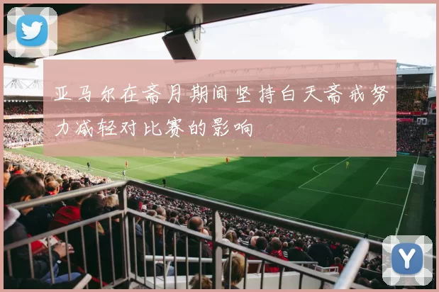 亚马尔在斋月期间坚持白天斋戒努力减轻对比赛的影响
