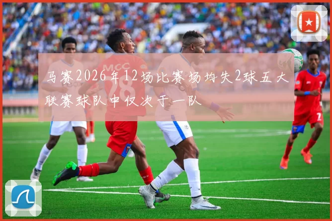 马赛2026年12场比赛场均失2球五大联赛球队中仅次于一队