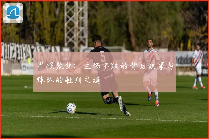 早报聚焦：主场不败的背后故事与球队的胜利之道