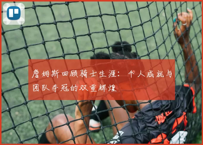 詹姆斯回顾骑士生涯：个人成就与团队夺冠的双重辉煌