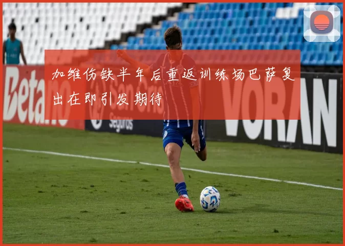 加维伤缺半年后重返训练场巴萨复出在即引发期待