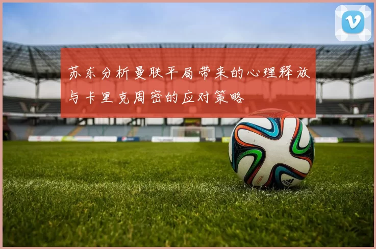 苏东分析曼联平局带来的心理释放与卡里克周密的应对策略